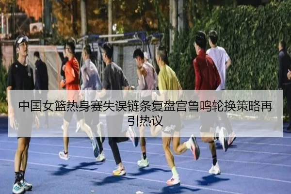 中国女篮热身赛失误链条复盘宫鲁鸣轮换策略再引热议